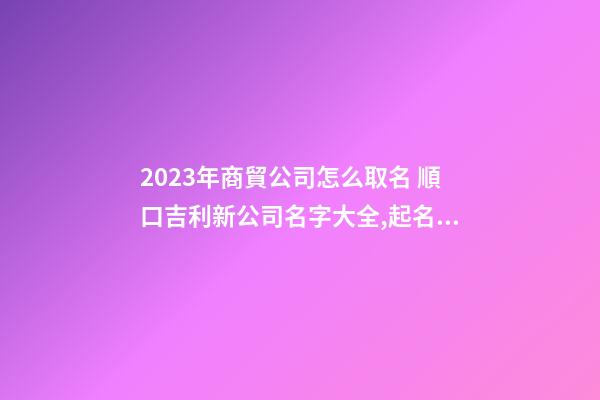 2023年商貿公司怎么取名 順口吉利新公司名字大全,起名之家-第1張-公司起名-玄機派
